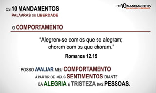 OS 10 MANDAMENTOS
PALAVRAS DE LIBERDADE
“Alegrem-se com os que se alegram;
chorem com os que choram.”
Romanos 12.15
O COMPORTAMENTO
POSSO AVALIAR MEU COMPORTAMENTO
A PARTIR DE MEUS SENTIMENTOS DIANTE
DA ALEGRIA E TRISTEZA DAS PESSOAS.
 