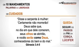 OS 10 MANDAMENTOS
PALAVRAS DE LIBERDADE
“Disse a serpente à mulher:
‘Certamente não morrerão!
Deus sabe que,
no dia em que dele comerem,
seus olhos se abrirão,
e vocês serão como Deus,
conhecedores do bem e do mal.”
Gênesis 3.4-5
OS CUIDADOS
QUEDA:
SEGUIR OS
PASSOS
DO PAI DA
COBIÇA,
LÚCIFERX
 