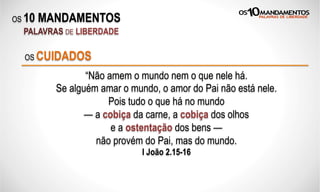 OS 10 MANDAMENTOS
PALAVRAS DE LIBERDADE
“Não amem o mundo nem o que nele há.
Se alguém amar o mundo, o amor do Pai não está nele.
Pois tudo o que há no mundo
— a cobiça da carne, a cobiça dos olhos
e a ostentação dos bens —
não provém do Pai, mas do mundo.
I João 2.15-16
OS CUIDADOS
 