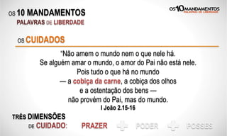 OS 10 MANDAMENTOS
PALAVRAS DE LIBERDADE
“Não amem o mundo nem o que nele há.
Se alguém amar o mundo, o amor do Pai não está nele.
Pois tudo o que há no mundo
— a cobiça da carne, a cobiça dos olhos
e a ostentação dos bens —
não provém do Pai, mas do mundo.
I João 2.15-16
OS CUIDADOS
TRÊS DIMENSÕES
DE CUIDADO: PRAZER PODER POSSES
 