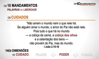 OS 10 MANDAMENTOS
PALAVRAS DE LIBERDADE
“Não amem o mundo nem o que nele há.
Se alguém amar o mundo, o amor do Pai não está nele.
Pois tudo o que há no mundo
— a cobiça da carne, a cobiça dos olhos
e a ostentação dos bens —
não provém do Pai, mas do mundo.
I João 2.15-16
OS CUIDADOS
TRÊS DIMENSÕES
DE CUIDADO: PRAZER PODER POSSES
 