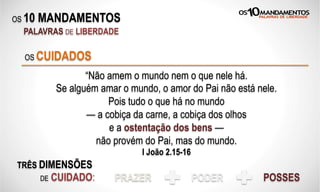 OS 10 MANDAMENTOS
PALAVRAS DE LIBERDADE
“Não amem o mundo nem o que nele há.
Se alguém amar o mundo, o amor do Pai não está nele.
Pois tudo o que há no mundo
— a cobiça da carne, a cobiça dos olhos
e a ostentação dos bens —
não provém do Pai, mas do mundo.
I João 2.15-16
OS CUIDADOS
TRÊS DIMENSÕES
DE CUIDADO: PRAZER PODER POSSES
 