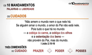 OS 10 MANDAMENTOS
PALAVRAS DE LIBERDADE
“Não amem o mundo nem o que nele há.
Se alguém amar o mundo, o amor do Pai não está nele.
Pois tudo o que há no mundo
— a cobiça da carne, a cobiça dos olhos
e a ostentação dos bens —
não provém do Pai, mas do mundo.
I João 2.15-16
OS CUIDADOS
TRÊS DIMENSÕES
DE CUIDADO: PRAZER PODER POSSES
 