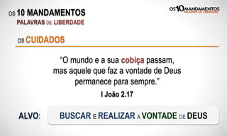 OS 10 MANDAMENTOS
PALAVRAS DE LIBERDADE
“O mundo e a sua cobiça passam,
mas aquele que faz a vontade de Deus
permanece para sempre.”
I João 2.17
OS CUIDADOS
ALVO: BUSCAR E REALIZAR A VONTADE DE DEUS
 
