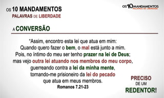 OS 10 MANDAMENTOS
PALAVRAS DE LIBERDADE
“Assim, encontro esta lei que atua em mim:
Quando quero fazer o bem, o mal está junto a mim.
Pois, no íntimo do meu ser tenho prazer na lei de Deus;
mas vejo outra lei atuando nos membros do meu corpo,
guerreando contra a lei da minha mente,
tornando-me prisioneiro da lei do pecado
que atua em meus membros.
Romanos 7.21-23
A CONVERSÃO
PRECISO
DE UM
REDENTOR!X
 