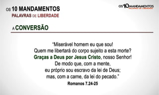 OS 10 MANDAMENTOS
PALAVRAS DE LIBERDADE
“Miserável homem eu que sou!
Quem me libertará do corpo sujeito a esta morte?
Graças a Deus por Jesus Cristo, nosso Senhor!
De modo que, com a mente,
eu próprio sou escravo da lei de Deus;
mas, com a carne, da lei do pecado.”
Romanos 7.24-25
A CONVERSÃO
 