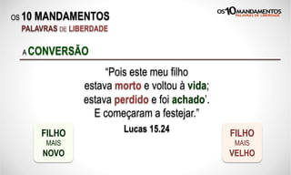 OS 10 MANDAMENTOS
PALAVRAS DE LIBERDADE
“Pois este meu filho
estava morto e voltou à vida;
estava perdido e foi achado’.
E começaram a festejar.”
Lucas 15.24
A CONVERSÃO
FILHO
MAIS
NOVO
FILHO
MAIS
VELHO
 