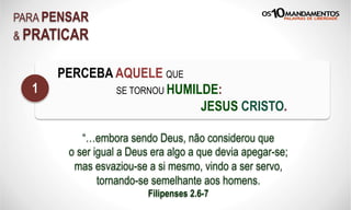 PARA PENSAR
& PRATICAR
PERCEBA AQUELE QUE
SE TORNOU HUMILDE:
JESUS CRISTO.
1
“…embora sendo Deus, não considerou que
o ser igual a Deus era algo a que devia apegar-se;
mas esvaziou-se a si mesmo, vindo a ser servo,
tornando-se semelhante aos homens.
Filipenses 2.6-7
 