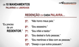 OS 10 MANDAMENTOS
PALAVRAS DE LIBERDADE
REDENÇÃO EM CADA PALAVRA…
“Eu preciso
de um
REDENTOR.”
5ª: “Não honro meus pais.”
6ª: “Sou assassino.”
7ª: “Sou infiel e traidor.”
8ª: “Sou desleal e furto pessoas.”
9ª: “Sou mentiroso e falso com as pessoas.”
10ª: “Desejo o que outros possuem.”
 