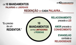 OS 10 MANDAMENTOS
PALAVRAS DE LIBERDADE
REDENÇÃO EM CADA PALAVRA…
“Eu preciso
de um
REDENTOR.”
RELACIONAMENTO
precede a LEI
AMOR precede o
CONHECIMENTO
EVANGELHO
combate a
RELIGIOSIDADE
10
MANDAMENTOS
ENTRE LIMITADORES
E PESSOAS
 