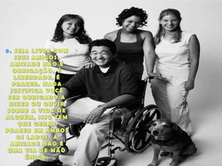 9. SEJA LIVRE COM SEUS AMIGOS. AMIZADE NÃO É OBRIGAÇÃO, É LIBERDADE, É PRAZER. NADA JUSTIFICA VOCÊ SER OBRIGADO A DIZER OU OUVIR SOBRE A VIDA DE ALGUÉM, ISSO TEM QUE GERAR PRAZER EM AMBOS OS LADOS, A AMIZADE NÃO É UMA VIA DE MÃO ÚNICA.