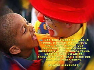 10. NÃO TENHA MEDO DE AMAR. O TOQUE, O OLHAR, O SORRISO, A VOZ… GESTOS SIMPLES QUE TRADUZEM O AMOR FRATERNO ENTRE DOIS AMIGOS. NUNCA TENHA MEDO DE AMAR UM AMIGO. APROVEITE PARA AMAR E DIZER QUE AMA, NÃO PERCA TEMPO.(FLÁVIO ALEXANDRE)