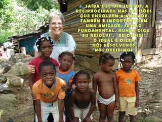 4. SAIBA DECIDIR JUNTOS. A RECIPROCIDADE NAS DECISÕES QUE ENVOLVEM A AMIZADE TAMBÉM É IMPORTANTE EM UMA AMIZADE, SE NÃO FUNDAMENTAL. NUNCA DIGA “EU RESOLVI”, “EU DECIDI”, O IDEAL É DIZER“NÓS RESOLVEMOS”, “NÓS DECIDIMOS”.