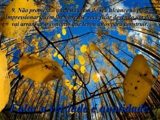 9. Não prometa o que está além do seu alcance só para impressionar quem lhe ouve. Se você ficar devendo um dia, vai arranhar o conceito que levou anos para construir. Falar a verdade é qualidade. 