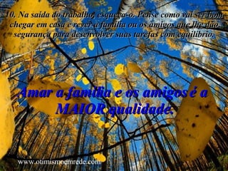 10. Na saída do trabalho, esqueça-o. Pense como vai ser bom chegar em casa e rever a família ou os amigos que lhe dão segurança para desenvolver suas tarefas com equilíbrio. Amar a família e os amigos é a  MAIOR qualidade. www.otimismoemrede.com 