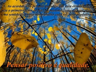 1. Ao acordar, não permita que algo que saiu errado ontem seja o primeiro tema do dia. No máximo, comente seus planos no sentido de tornar seu trabalho cada vez mais produtivo. Pensar positivo é qualidade. 
