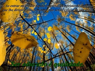 2. Ao entrar no prédio de sua empresa, cumprimente cada um que lhe dirigir o olhar, mesmo não sendo colega de sua área. Ser educado é qualidade. 