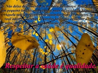 6. Não deixe de alimentar-se na hora do almoço. Pode ser até um pequeno lanche, mas respeite suas necessidades humanas. Aquela tarefa urgente pode aguardar mais 30 minutos. Se você adoecer, dezenas de tarefas terão que aguardar a sua volta, menos aquelas que acabarão por sobrecarregar seu colega. Respeitar a saúde é qualidade. 
