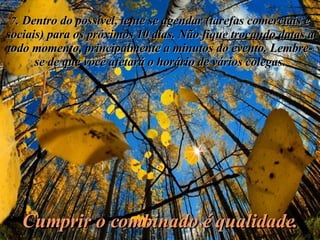 7 . Dentro do possível, tente se agendar (tarefas comerciais e sociais) para os próximos 10 dias. Não fique trocando datas a todo momento, principalmente a minutos do evento. Lembre-se de que você afetará o horário de vários colegas. Cumprir o combinado é qualidade. 