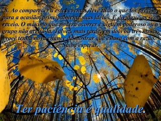 8. Ao comparecer a estes eventos, leve tudo o que for preciso para a ocasião, principalmente suas idéias. E divulgue-as sem receio. O máximo que poderá ocorrer é alguém poderoso ou o grupo não aceitá-la. Talvez, mais tarde, em dois ou três meses, você tenha nova chance de mostrar que estava com a razão. Saiba esperar. Ter paciência é qualidade . 