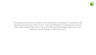 “A maioria das pessoas cometem o erro de pensar que design é a aparência. As pessoas pensam que é esse verniz - que aos designers é entregue esta caixa e dito: Deixe bonito! Isso não é o que achamos que seja design. Não é só o que aparece e sente. Design é como funciona”