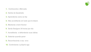 1.   Conhecerás o Mercado2.  Sairás do Quadrado3.  Aprenderás como se faz4.  Não acreditarás em tudo que te dizem5.  Manterás o bom Humor6.  Serás Designer 24 horas por dia7.  Acreditarás  e defenderás suas idéias8.  Saberás quando parar9.  Reconhecerás o seu  erro 10.  Controlarás o próprio ego