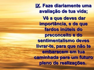 IXIX.. Faze diariamente umaFaze diariamente uma
avaliação de tua vida;avaliação de tua vida;
Vê a que deves darVê a que deves dar
importância, e de queimportância, e de que
fardos inúteis dofardos inúteis do
preconceito e dopreconceito e do
sentimentalismo devessentimentalismo deves
livrar-te, para que não telivrar-te, para que não te
embaracem em tuaembaracem em tua
caminhada para um futurocaminhada para um futuro
pleno de realizações.pleno de realizações.
 