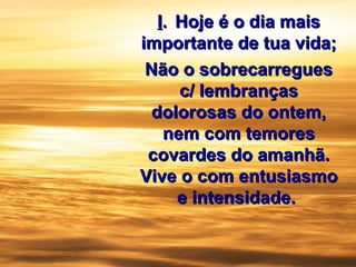 II.. Hoje é o dia maisHoje é o dia mais
importante de tua vida;importante de tua vida;
Não o sobrecarreguesNão o sobrecarregues
c/ lembrançasc/ lembranças
dolorosas do ontem,dolorosas do ontem,
nem com temoresnem com temores
covardes do amanhã.covardes do amanhã.
Vive o com entusiasmoVive o com entusiasmo
e intensidade.e intensidade.
 