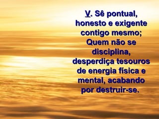 VV.. Sê pontual,Sê pontual,
honesto e exigentehonesto e exigente
contigo mesmo;contigo mesmo;
Quem não seQuem não se
disciplina,disciplina,
desperdiça tesourosdesperdiça tesouros
de energia física ede energia física e
mental, acabandomental, acabando
por destruir-se.por destruir-se.
 