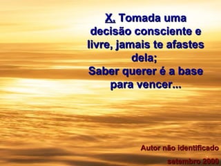 X.X. Tomada umaTomada uma
decisão consciente edecisão consciente e
livre, jamais te afasteslivre, jamais te afastes
dela;dela;
Saber querer é a baseSaber querer é a base
para vencer...para vencer...
.
Autor não identificadoAutor não identificado
setembro 2000setembro 2000
 