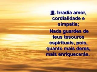 IIIIII.. Irradia amor,Irradia amor,
cordialidade ecordialidade e
simpatia;simpatia;
Nada guardes deNada guardes de
teus tesourosteus tesouros
espirituais, pois,espirituais, pois,
quanto mais deres,quanto mais deres,
mais enriquecerás.mais enriquecerás.
 