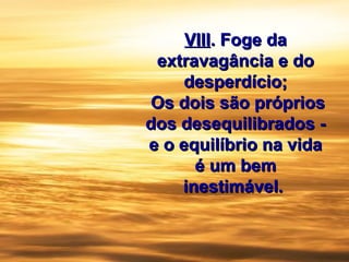 VIIIVIII. Foge da. Foge da
extravagância e doextravagância e do
desperdício;desperdício;
Os dois são própriosOs dois são próprios
dos desequilibrados -dos desequilibrados -
e o equilíbrio na vidae o equilíbrio na vida
é um bemé um bem
inestimável.inestimável.
 