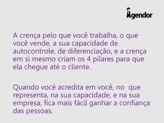A crença pelo que você trabalha, o que
você vende, a sua capacidade de
autocontrole, de diferenciação, e a crença
em si mesmo criam os 4 pilares para que
ela chegue até o cliente.
Quando você acredita em você, no que
representa, na sua capacidade, e na sua
empresa, fica mais fácil ganhar a confiança
das pessoas.
 
