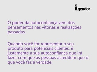 O poder da autoconfiança vem dos
pensamentos nas vitórias e realizações
passadas.
Quando você for representar o seu
produto para potenciais clientes, é
justamente a sua autoconfiança que irá
fazer com que as pessoas acreditem que o
que você faz é verdade.
 