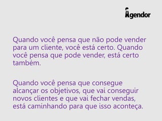 Quando você pensa que não pode vender
para um cliente, você está certo. Quando
você pensa que pode vender, está certo
também.
Quando você pensa que consegue
alcançar os objetivos, que vai conseguir
novos clientes e que vai fechar vendas,
está caminhando para que isso aconteça.
 