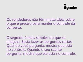 Os vendedores não têm muita ideia sobre
o que é preciso para manter o controle da
conversa.
O segredo é mais simples do que se
imagina. Basta fazer as perguntas certas.
Quando você pergunta, mostra que está
no controle. Quando o seu cliente
pergunta, mostra que ele está no controle.
 