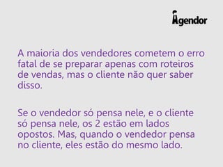 A maioria dos vendedores cometem o erro
fatal de se preparar apenas com roteiros
de vendas, mas o cliente não quer saber
disso.
Se o vendedor só pensa nele, e o cliente
só pensa nele, os 2 estão em lados
opostos. Mas, quando o vendedor pensa
no cliente, eles estão do mesmo lado.
 