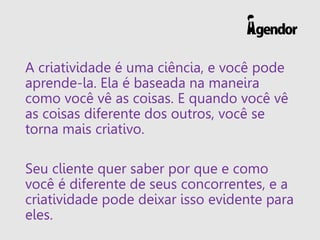 A criatividade é uma ciência, e você pode
aprende-la. Ela é baseada na maneira
como você vê as coisas. E quando você vê
as coisas diferente dos outros, você se
torna mais criativo.
Seu cliente quer saber por que e como
você é diferente de seus concorrentes, e a
criatividade pode deixar isso evidente para
eles.
 