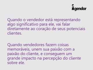 Quando o vendedor está representando
algo significativo para ele, vai falar
diretamente ao coração de seus potenciais
clientes.
Quando vendedores fazem coisas
memoráveis, unem sua paixão com a
paixão do cliente, e conseguem um
grande impacto na percepção do cliente
sobre ele.
 
