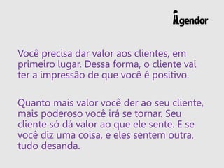 Você precisa dar valor aos clientes, em
primeiro lugar. Dessa forma, o cliente vai
ter a impressão de que você é positivo.
Quanto mais valor você der ao seu cliente,
mais poderoso você irá se tornar. Seu
cliente só dá valor ao que ele sente. E se
você diz uma coisa, e eles sentem outra,
tudo desanda.
 