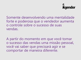 Somente desenvolvendo uma mentalidade
forte e poderosa que o vendedor aumenta
o controle sobre o sucesso de suas
vendas.
A partir do momento em que você tomar
o sucesso das vendas uma missão pessoal,
você vai saber que precisará agir e se
comportar de maneira diferente.
 