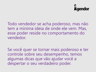 Todo vendedor se acha poderoso, mas não
tem a mínima ideia de onde ele vem. Mas,
esse poder reside no comportamento do
vendedor.
Se você quer se tornar mais poderoso e ter
controle sobre seu desempenho, temos
algumas dicas que vão ajudar você a
despertar o seu verdadeiro poder.
 