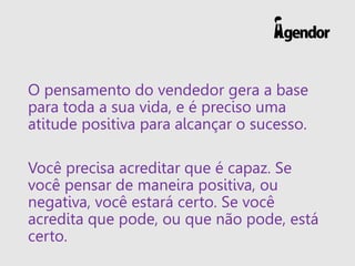 O pensamento do vendedor gera a base
para toda a sua vida, e é preciso uma
atitude positiva para alcançar o sucesso.
Você precisa acreditar que é capaz. Se
você pensar de maneira positiva, ou
negativa, você estará certo. Se você
acredita que pode, ou que não pode, está
certo.
 