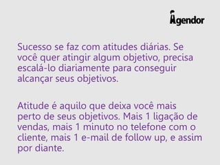 Sucesso se faz com atitudes diárias. Se
você quer atingir algum objetivo, precisa
escalá-lo diariamente para conseguir
alcançar seus objetivos.
Atitude é aquilo que deixa você mais
perto de seus objetivos. Mais 1 ligação de
vendas, mais 1 minuto no telefone com o
cliente, mais 1 e-mail de follow up, e assim
por diante.
 
