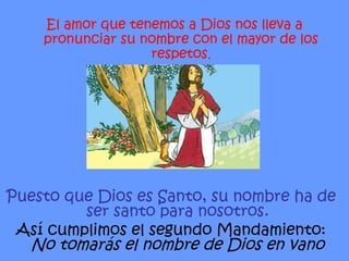 Puesto que Dios es Santo, su nombre ha de ser santo para nosotros. Así cumplimos el segundo Mandamiento: No tomarás el nombre de Dios en vano El amor que tenemos a Dios nos lleva a pronunciar su nombre con el mayor de los respetos . 