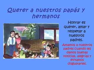 Querer a nuestros papás y hermanos Honrar es querer, amar y respetar a nuestros padres. Amamos a nuestros padres cuando les damos buenas noticias, alegrías y evitamos disgustarles. 
