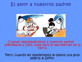 Cuando desobedecemos a nuestros padres ofendemos a Dios, pues ellos le representan en la tierra. Pero, cuando les obedecemos le damos una gran alegría al Señor. El amor a nuestros padres 