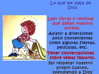 Lo que me aleja de Dios Leer libros o revistas que dañan nuestra pureza. Asistir a diversiones poco convenientes como algunas fiestas, películas, etc. Tener conversaciones sobre temas impuros. No respetar nuestro propio cuerpo, ofendiendo a Dios con actos impuros . 
