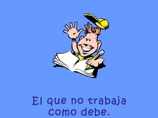 El que no trabaja como debe. 