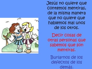 Jesús no quiere que contemos mentiras, de la misma manera que no quiere que hablemos mal unos de los otros. Decir cosas de otras personas que sabemos que son mentiras. Burlarnos de los defectos de los demás. 